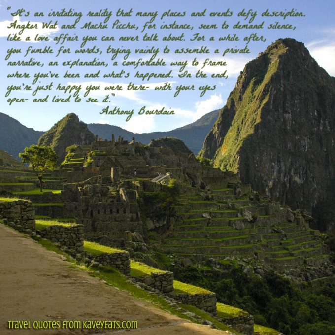 Machu Picchu - “It’s an irritating reality that many places and events defy description. Angkor Wat and Machu Picchu, for instance, seem to demand silence, like a love affair you can never talk about. For a while after, you fumble for words, trying vainly to assemble a private narrative, an explanation, a comfortable way to frame where you’ve been and what’s happened. In the end, you’re just happy you were there- with your eyes open- and lived to see it.” Anthony Bourdain